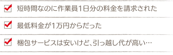 「短時間なのに作業員1日分の料金を請求された」「最低料金が1万円からだった」「梱包サービスは安いけど、引っ越し代が高い…」