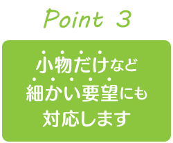 小物だけなど細かい要望にも対応します